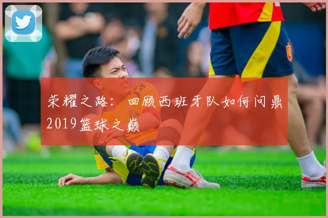 荣耀之路：回顾西班牙队如何问鼎2019篮球之巅