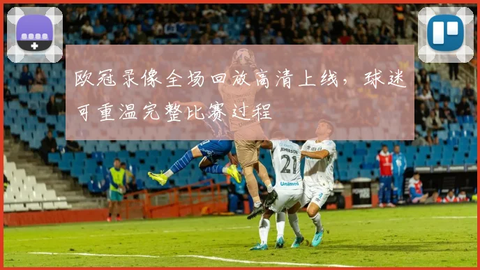 欧冠录像全场回放高清上线，球迷可重温完整比赛过程
