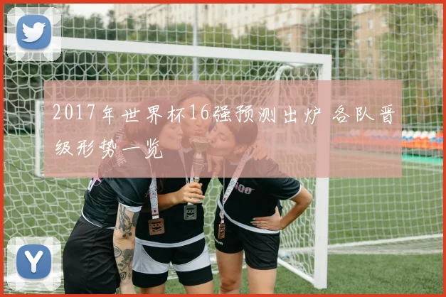 2017年世界杯16强预测出炉 各队晋级形势一览
