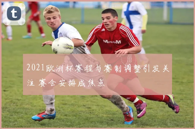 2021欧洲杯赛程与赛制调整引发关注 赛会安排成焦点