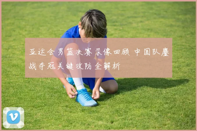 亚运会男篮决赛录像回顾 中国队鏖战夺冠关键攻防全解析