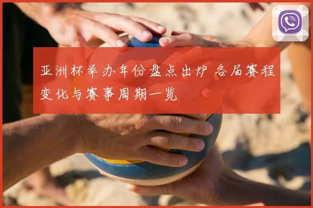 亚洲杯举办年份盘点出炉 各届赛程变化与赛事周期一览