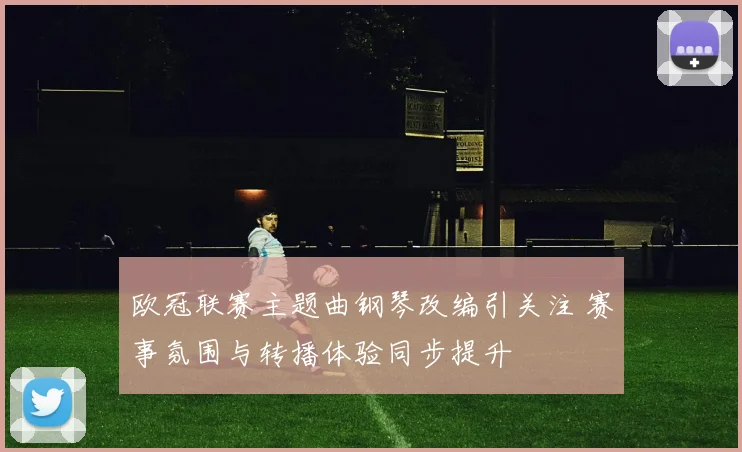 欧冠联赛主题曲钢琴改编引关注 赛事氛围与转播体验同步提升