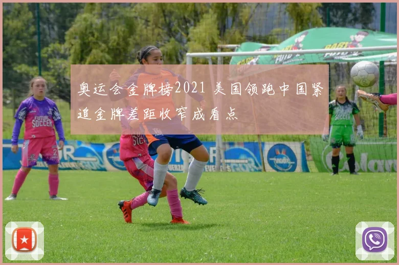 奥运会金牌榜2021 美国领跑中国紧追金牌差距收窄成看点