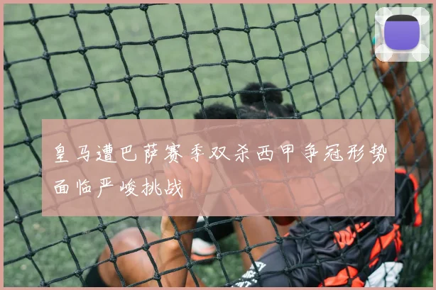 皇马遭巴萨赛季双杀西甲争冠形势面临严峻挑战