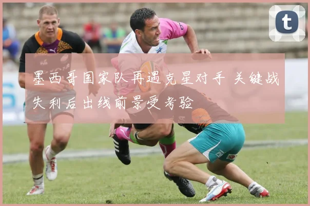 墨西哥国家队再遇克星对手 关键战失利后出线前景受考验