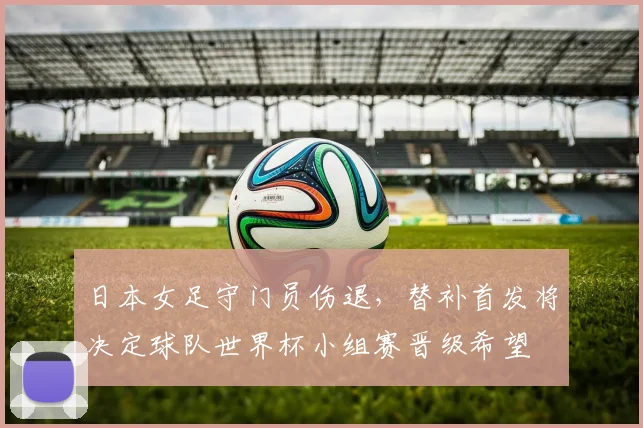 日本女足守门员伤退,替补首发将决定球队世界杯小组赛晋级希望