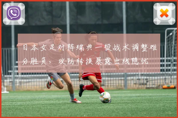 日本女足对阵瑞典一役战术调整难分胜负，攻防转换暴露出线隐忧