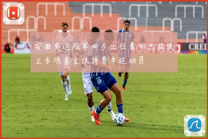 安徽奥运冠军回乡出任青训总监设立专项基金扶持青年运动员