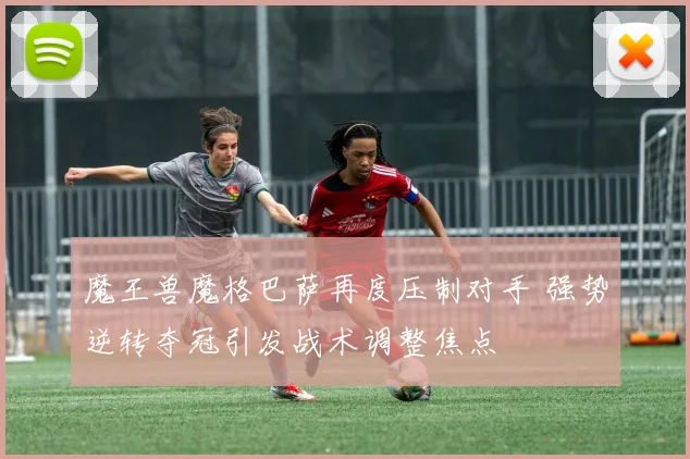 魔王兽魔格巴萨再度压制对手 强势逆转夺冠引发战术调整焦点