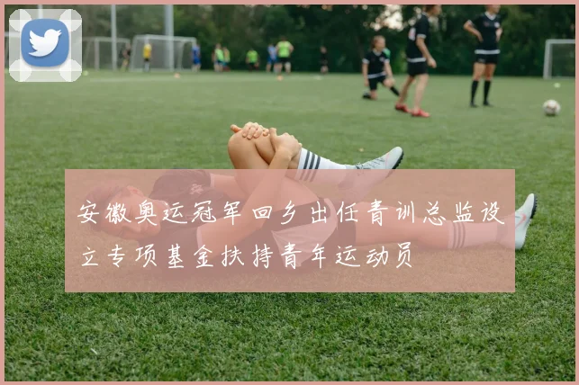 安徽奥运冠军回乡出任青训总监设立专项基金扶持青年运动员
