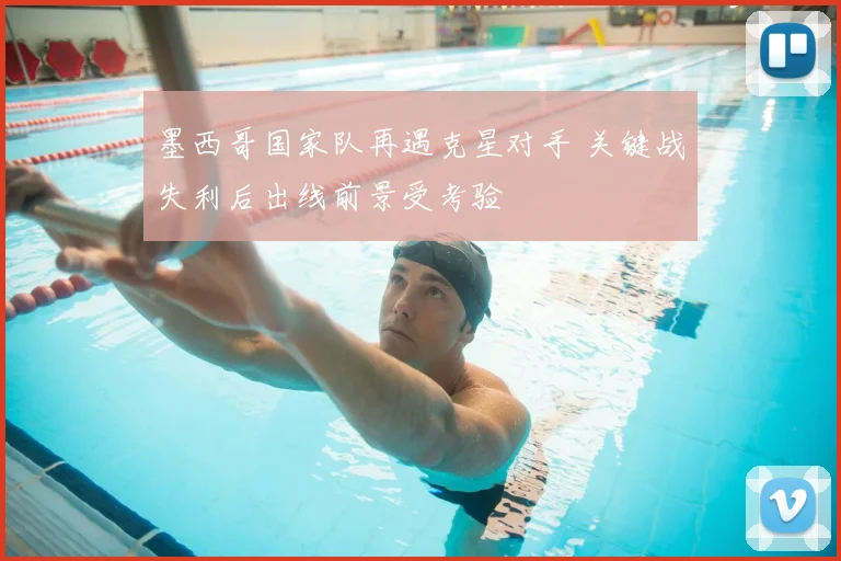 墨西哥国家队再遇克星对手 关键战失利后出线前景受考验