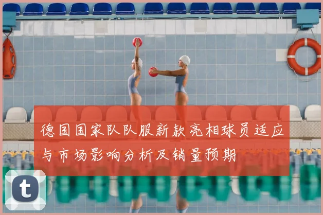 德国国家队队服新款亮相球员适应与市场影响分析及销量预期