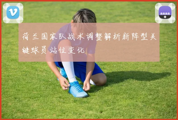 荷兰国家队战术调整解析新阵型关键球员站位变化