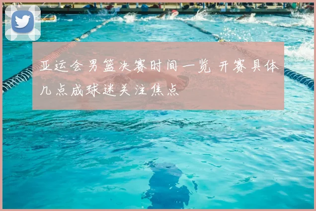 亚运会男篮决赛时间一览 开赛具体几点成球迷关注焦点