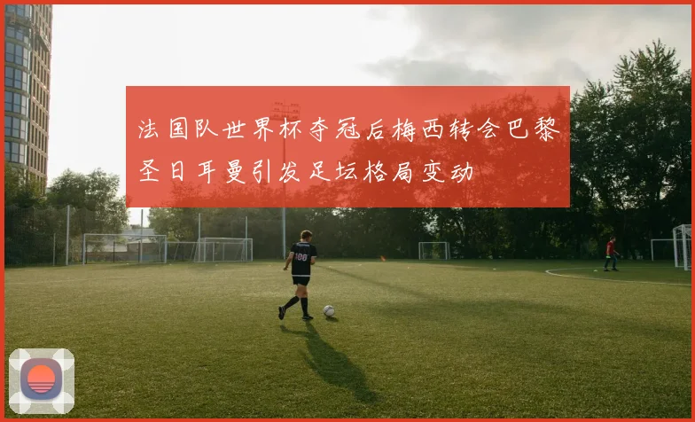 法国队世界杯夺冠后梅西转会巴黎圣日耳曼引发足坛格局变动