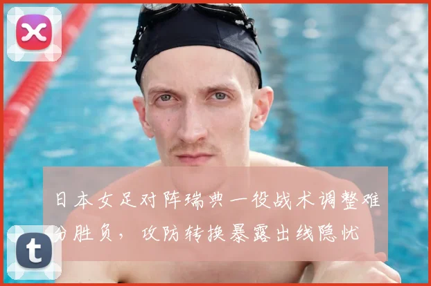 日本女足对阵瑞典一役战术调整难分胜负,攻防转换暴露出线隐忧