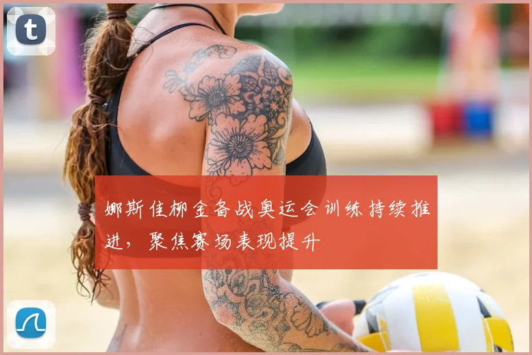 娜斯佳柳金备战奥运会训练持续推进，聚焦赛场表现提升