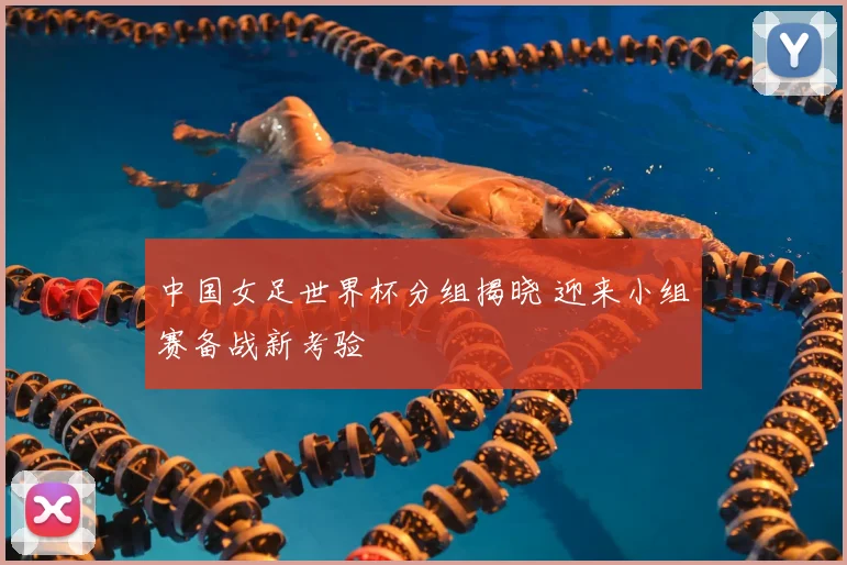 中国女足世界杯分组揭晓 迎来小组赛备战新考验