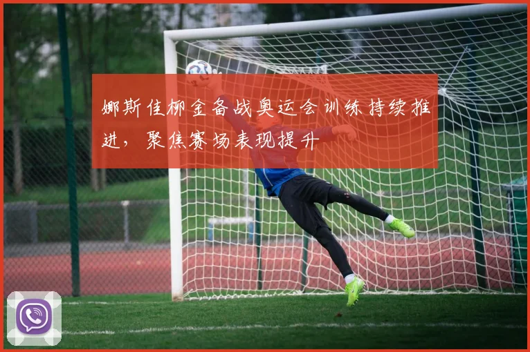 娜斯佳柳金备战奥运会训练持续推进,聚焦赛场表现提升