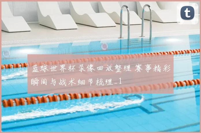 蓝球世界杯录像回放整理 赛事精彩瞬间与战术细节梳理_1
